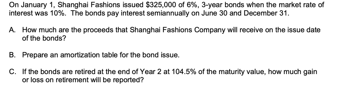 On January 1, Shanghai Fashions issued $325,000 of 6%, 3-year bonds when the market rate of
interest was 10%. The bonds pay interest semiannually on June 30 and December 31.
A. How much are the proceeds that Shanghai Fashions Company will receive on the issue date
of the bonds?
B. Prepare an amortization table for the bond issue.
C. If the bonds are retired at the end of Year 2 at 104.5% of the maturity value, how much gain
or loss on retirement will be reported?
