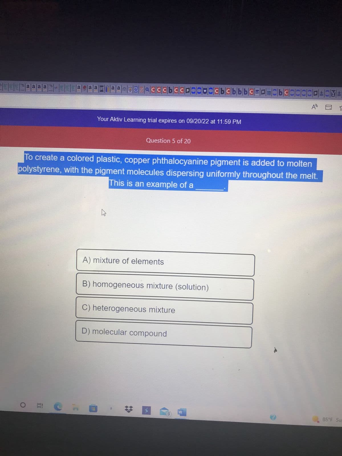 EEE2@@@@CHOEN
ªªn-¤¤ªcªªmiªª_pe
OF
no@sacccbcCB
Your Aktiv Learning trial expires on 09/20/22 at 11:59 PM
D
Question 5 of 20
To create a colored plastic, copper phthalocyanine pigment is added to molten
polystyrene, with the pigment molecules dispersing uniformly throughout the melt.
This is an example of a
A) mixture of elements
B) homogeneous mixture (solution)
C) heterogeneous mixture
D) molecular compound
# I
cbcbbbc
3
W
bcccccp+by+
85°F Su