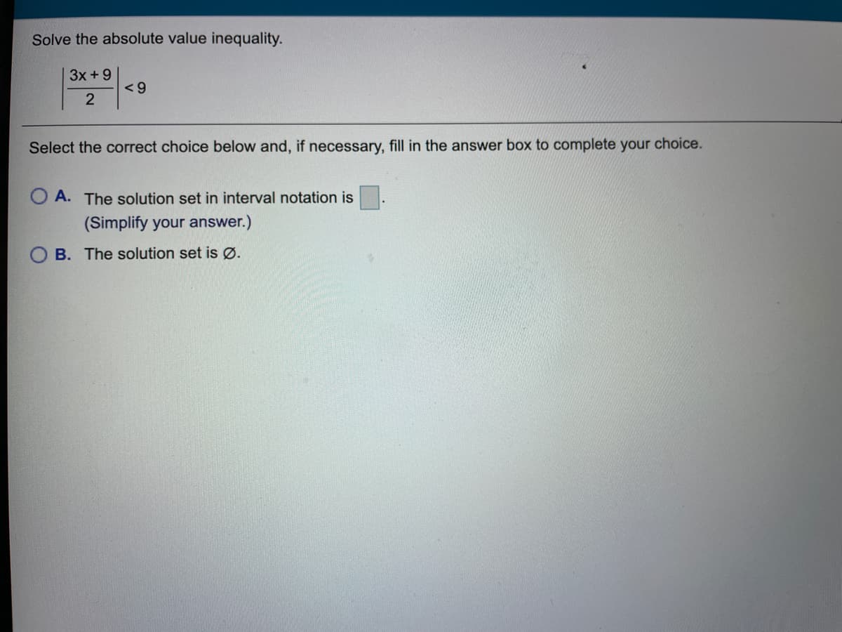 Solve the absolute value inequality.
3x +9
Select the correct choice below and, if necessary, fill in the answer box to complete your choice.
O A. The solution set in interval notation is
(Simplify your answer.)
B. The solution set is Ø.
