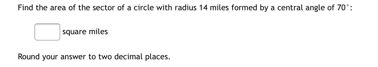 Find the area of the sector of a circle with radius 14 miles formed by a central angle of 70°:
square miles
Round your answer to two decimal places.
