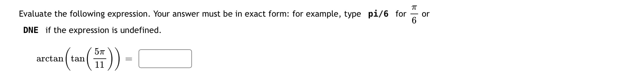 Evaluate the following expression. Your answer must be in exact form: for example, type pi/6 for
or
DNE if the expression is undefined.
arctan (tan()) -
11
