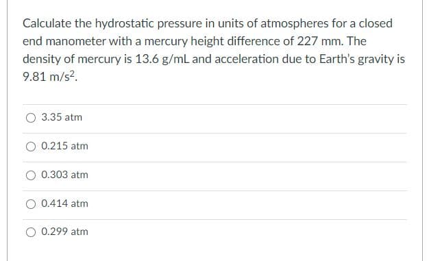 Calculate the hydrostatic pressure in units of atmospheres for a closed
end manometer with a mercury height difference of 227 mm. The
density of mercury is 13.6 g/mL and acceleration due to Earth's gravity is
9.81 m/s?.
O 3.35 atm
O 0.215 atm
O 0.303 atm
O 0.414 atm
O 0.299 atm
