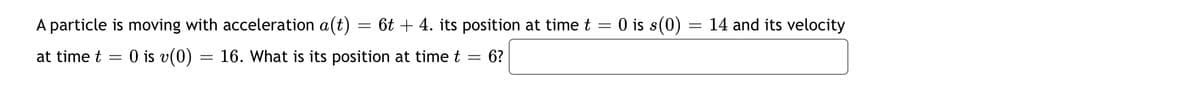 A particle is moving with acceleration a(t)
6t + 4. its position at time t = 0 is s(0)
14 and its velocity
at time t
O is v(0)
16. What is its position at time t
6?
