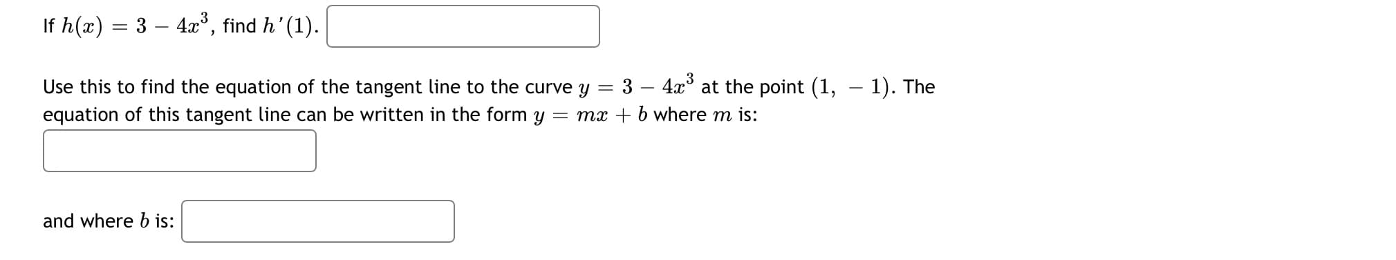 If h(x) = 3 – 4x°, find h' (1).
= 3 – 4x° at the point (1, – 1). The
Use this to find the equation of the tangent line to the curve Y
equation of this tangent line can be written in the form y = mx + b where m is:
and where b is:
