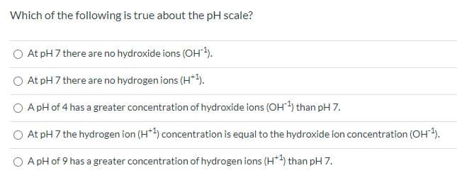 Which of the following is true about the pH scale?
O At pH 7 there are no hydroxide ions (OH).
O At pH 7 there are no hydrogen ions (H*).
O A pH of 4 has a greater concentration of hydroxide ions (OH) than pH 7.
O At pH 7 the hydrogen ion (H*) concentration is equal to the hydroxide ion concentration (OH).
O A pH of 9 has a greater concentration of hydrogen ions (H*4) than pH 7.
