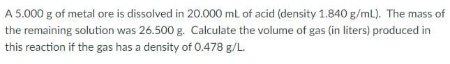 A 5.000 g of metal ore is dissolved in 20.000 mL of acid (density 1.840 g/mL). The mass of
the remaining solution was 26.500 g. Calculate the volume of gas (in liters) produced in
this reaction if the gas has a density of 0.478 g/L.
