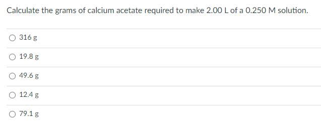 Calculate the grams of calcium acetate required to make 2.00 L of a 0.250 M solution.
316 g
19.8 g
49.6 g
12.4 g
O 79.1 g
