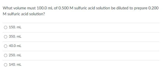 What volume must 100.0 ml of 0.500 M sulfuric acid solution be diluted to prepare 0.200
M sulfuric acid solution?
O 150. mL
O 350. ml
O 40.0 mL
O 250. ml
O 140. mL
