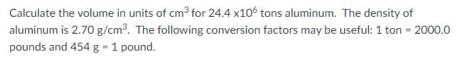 Calculate the volume in units of cm3³ for 24.4 x106 tons aluminum. The density of
aluminum is 2.7O g/cm3. The following conversion factors may be useful: 1 ton = 2000.0
pounds and 454 g = 1 pound.
%3D
%3D
