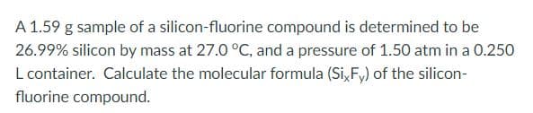 A 1.59 g sample of a silicon-fluorine compound is determined to be
26.99% silicon by mass at 27.0 °C, and a pressure of 1.50 atm in a 0.250
L container. Calculate the molecular formula (Si, F,) of the silicon-
fluorine compound.
