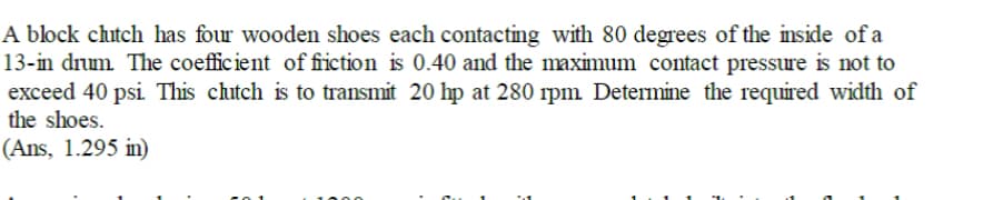 A block chutch has four wooden shoes each contacting with 80 degrees of the inside of a
13-in drum The coefficient of fiction is 0.40 and the maximum contact pressure is not to
exceed 40 psi This chitch is to transmit 20 hp at 280 rpm Determine the required width of
the shoes.
(Ans, 1.295 in)
