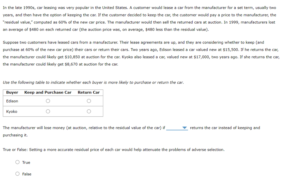 In the late 1990s, car leasing was very popular in the United States. A customer would lease a car from the manufacturer for a set term, usually two
years, and then have the option of keeping the car. If the customer decided to keep the car, the customer would pay a price to the manufacturer, the
"residual value," computed as 60% of the new car price. The manufacturer would then sell the returned cars at auction. In 1999, manufacturers lost
an average of $480 on each returned car (the auction price was, on average, $480 less than the residual value).
Suppose two customers have leased cars from a manufacturer. Their lease agreements are up, and they are considering whether to keep (and
purchase at 60% of the new car price) their cars or return their cars. Two years ago, Edison leased a car valued new at $15,500. If he returns the car,
the manufacturer could likely get $10,850 at auction for the car. Kyoko also leased a car, valued new at $17,000, two years ago. If she returns the car,
the manufacturer could likely get $8,670 at auction for the car.
Use the following table to indicate whether each buyer is more likely to purchase or return the car.
Buyer
Keep and Purchase Car
Return Car
Edison
Kyoko
The manufacturer will lose money (at auction, relative to the residual value of the car) if
returns the car instead of keeping and
purchasing it.
True or False: Setting a more accurate residual price of each car would help attenuate the problems of adverse selection.
True
False
