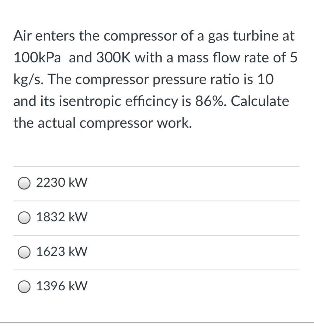 Air enters the compressor of a gas turbine at
100kPa and 300K with a mass flow rate of 5
kg/s. The compressor pressure ratio is 10
and its isentropic efficincy is 86%. Calculate
the actual compressor work.
O 2230 kW
O 1832 kW
O 1623 kW
O 1396 kW
