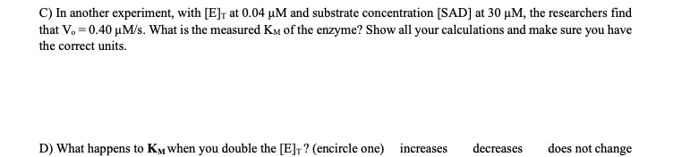 C) In another experiment, with [E]r at 0.04 HM and substrate concentration [SAD] at 30 HM, the researchers find
that Vo 0.40 HM/s. What is the measured KM of the enzyme? Show all your calculations and make sure you have
the correct units.
does not change
D) What happens to KM when you double the [E]r? (encircle one)
increases
decreases
