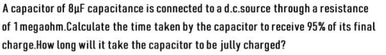 A capacitor of 8µF capacitance is connected to a d.c.source through a resistance
of 1 megaohm.Calculate the time taken by the capacitor to receive 95% of its final
charge.How long will it take the capacitor to be jully charged?
