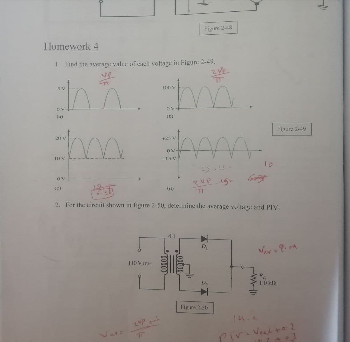 Figure 2-48
Homework 4
1. Find the average value of each voltage in Figure 2-49.
2 Ve
m.
100 V
(a)
(b)
Figure 2-49
20 V
+25 V
Ov-
10 V
-15 V
10
5-15
OV-
(c)
(d)
6.3
2. For the circuit shown in figure 2-50, determine the average voltage and PIV.
4:1
D1
UO V rms
RL
1.0 k2
D2
Figure 2-50
Var:
Pira Vout to 1
14
ellee
