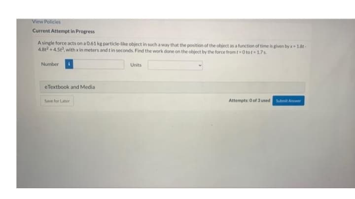 View Policles
Current Attempt in Progress
A single force acts ona0.61 kg particle-like object in such a way that the position of the object as a function of time is given by x18t-
4.8r + 4.5, with x in meters and t in seconds. Find the work dane on the object by the force from t- O tot-17s
Number
Units
eTextbook and Media
Save for Later
Attempts: O of 3 used Submit Answer
