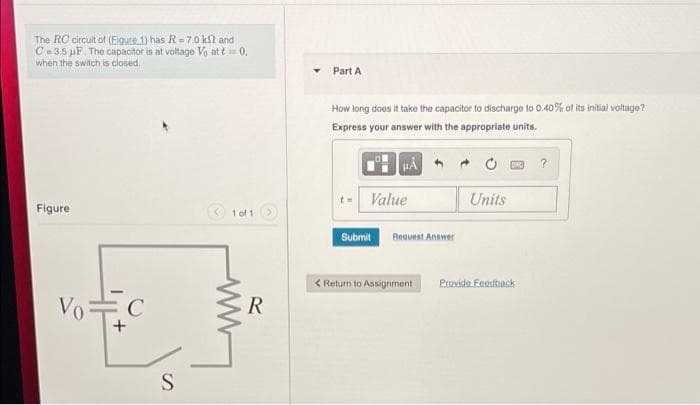 The RC circuit of (Eigure 1) has R=7.0 kl and
C= 3.5 µF. The capacitor is at voltage Vo at t= 0,
when the switch is closed.
Part A
How long does it take the capacitor to discharge to 0.40% of its initial voltage?
Express your answer with the appropriate units.
Value
Units
Figure
1 of 1
Submit
Bequest Answer
< Return to Assignment:
Provide Feedback
VoC
S.
