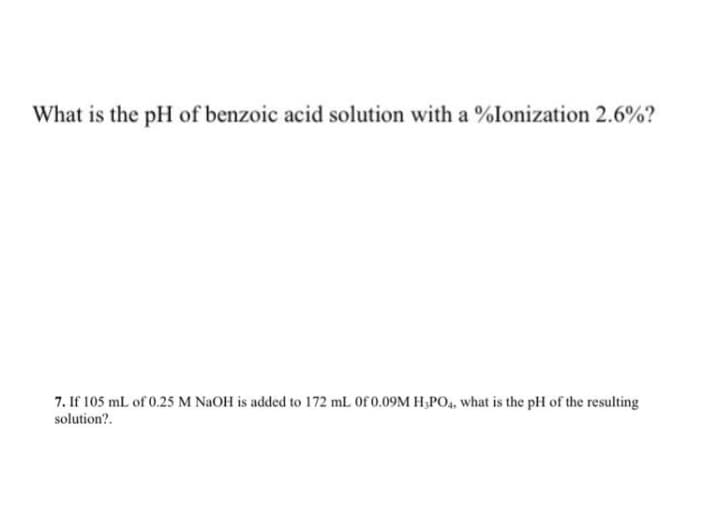 What is the pH of benzoic acid solution with a %Ionization 2.6%?
7. If 105 mL of 0.25 M NAOH is added to 172 mL Of 0.09M H,PO4, what is the pH of the resulting
solution?.
