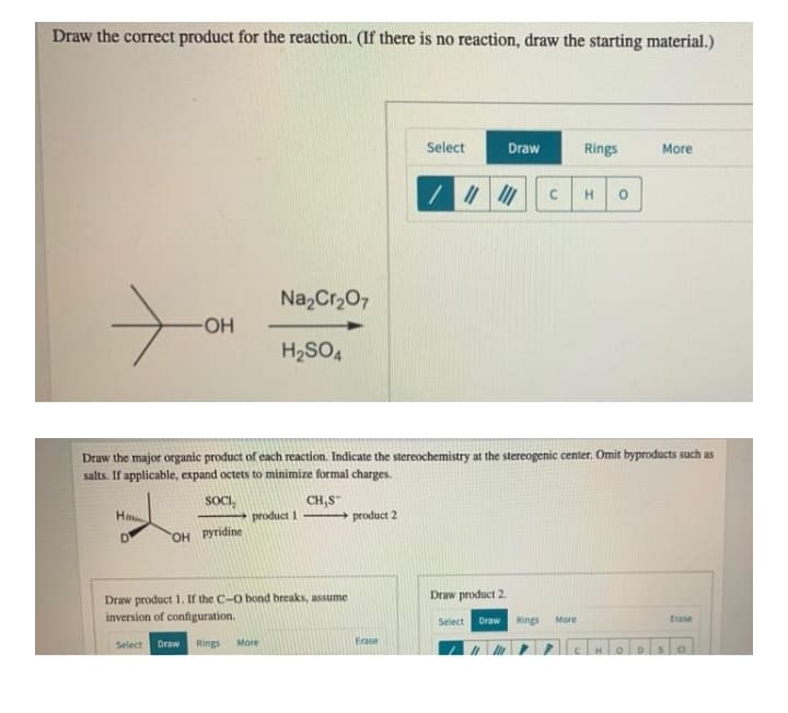 Draw the correct product for the reaction. (If there is no reaction, draw the starting material.)
Select
Draw
Rings
More
H.
Na,Cr,07
H2SO4
Draw the major organic product of each reaction. Indicate the stereochemistry at the stereogenic center. Omit byproducts such as
salts. If applicable, expand octets to minimize formal charges.
CH,S
+ product 2
SOCI,
product 1
D
OH Pyridine
Draw product 2.
Draw product 1. If the C-O bond breaks, assume
inversion of configuration.
Draw
Rings
Erase
Select
More
Select
Draw
Rings
More
Erase
