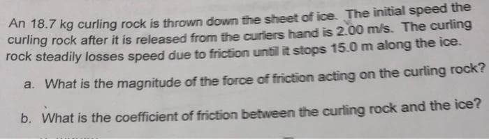 An 18.7 kg curling rock is thrown down the sheet of ice. The initial speed the
curling rock after it is released from the curiers hand is 2.00 m/s. The curling
rock steadily losses speed due to friction until it stops 15.0 m along the ice.
a. What is the magnitude of the force of friction acting on the curling rock?
b. What is the coefficient of friction between the curling rock and the ice?
