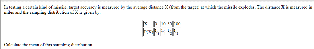 In testing a certain kind of missile, target accuracy is measured by the average distance X (from the target) at which the missile explodes. The distance X is measured in
miles and the sampling distribution of X is given by:
Calculate the mean of this sampling distribution.
0 10 50 100
1/1/
P(X)/8428