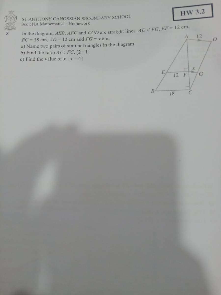 HW 3.2
ST ANTHONY CANOSSIAN SECONDARY SCHOOL
Sec 5NA Mathematics - Homework
In the diagram, AEB, AFC and CGD are straight lines. AD // FG, EF= 12 cm,
12
8.
BC= 18 cm, AD= 12 cm and FG=x cm.
D
a) Name two pairs of similar triangles in the diagram.
b) Find the ratio AF: FC. [2: 1]
c) Find the value of x. [x= 4]
E
12 F
G.
18
