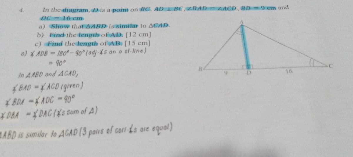 In the diagram, D is a point on BC. AD BC, BAD = LACD, BD=9 cm and
DC
a) Show that AABD is similar to ACAD.
b) Find the length of AD. [12 cm]
c) Find the length of AB. [15 cm]
4.
16cm.
0)* ADB= 180°-90°(adj-%s on o st-line)
%3D
=D90°
B.
16
In AABD and ACAD,
BAD=YAGD (given)
¥BDA =XADC - 90°
*0BA =XDAGIXSs som of A)
%3D
ABD is similar to ACAD (3 pairs of corl-Ls are equal)
