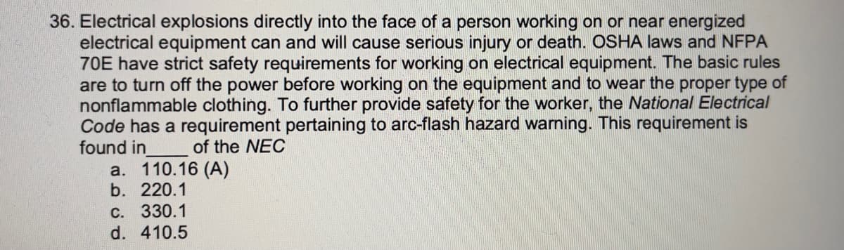 36. Electrical explosions directly into the face of a person working on or near energized
electrical equipment can and will cause serious injury or death. OSHA laws and NFPA
70E have strict safety requirements for working on electrical equipment. The basic rules
are to turn off the power before working on the equipment and to wear the proper type of
nonflammable clothing. To further provide safety for the worker, the National Electrical
Code has a requirement pertaining to arc-flash hazard warning. This requirement is
found in
a. 110.16 (A)
b. 220.1
of the NEC
C. 330.1
d. 410.5
