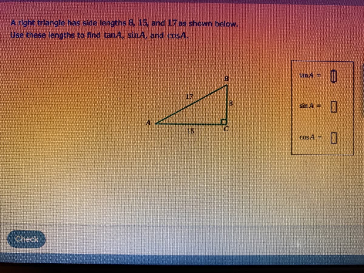 A right trlangle has side lengths 8, 15, and 17 as shown below.
Use these lengths to find tanA, sinA, and cosA.
tan 4 =
B
17
sin A =
15
cos A =
Check
