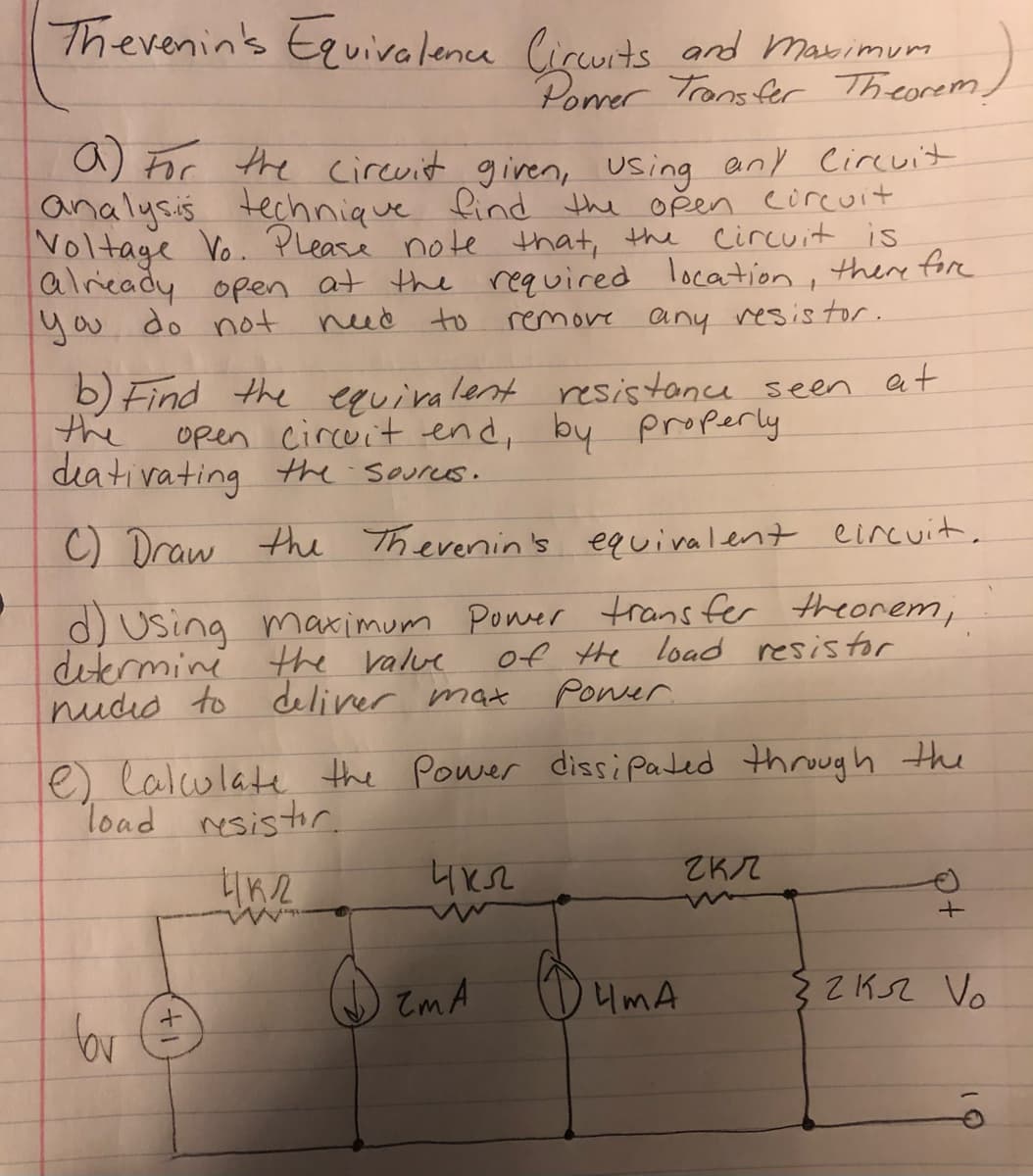 Therenin's Eguivalence lircuits and Marimurm
Porrer Trans fr Theorem)
a) For the cirevit given, using any Circuit
analysis
Voltage Vo. Please note that, the circuit is
alieady open at the required location, there fore
you do not
technique find the oğen circuit
need to
any resis tor.
remove
b) Find the equiralent resistance seen at
the
open circuit end, by Properly
dia tivating the soures.
C Draw the Therenin's equiralent eincuit,
d) Using maximum Poner trans fer theorem,
ditermini the ralve
nudid to deliver mat
of the Load resistor
Power.
e lalulate the Power dissi Pated thruugh the
load resistor.
ZKZ
zm A
4mA
$ ZKSZ Vo
bor
