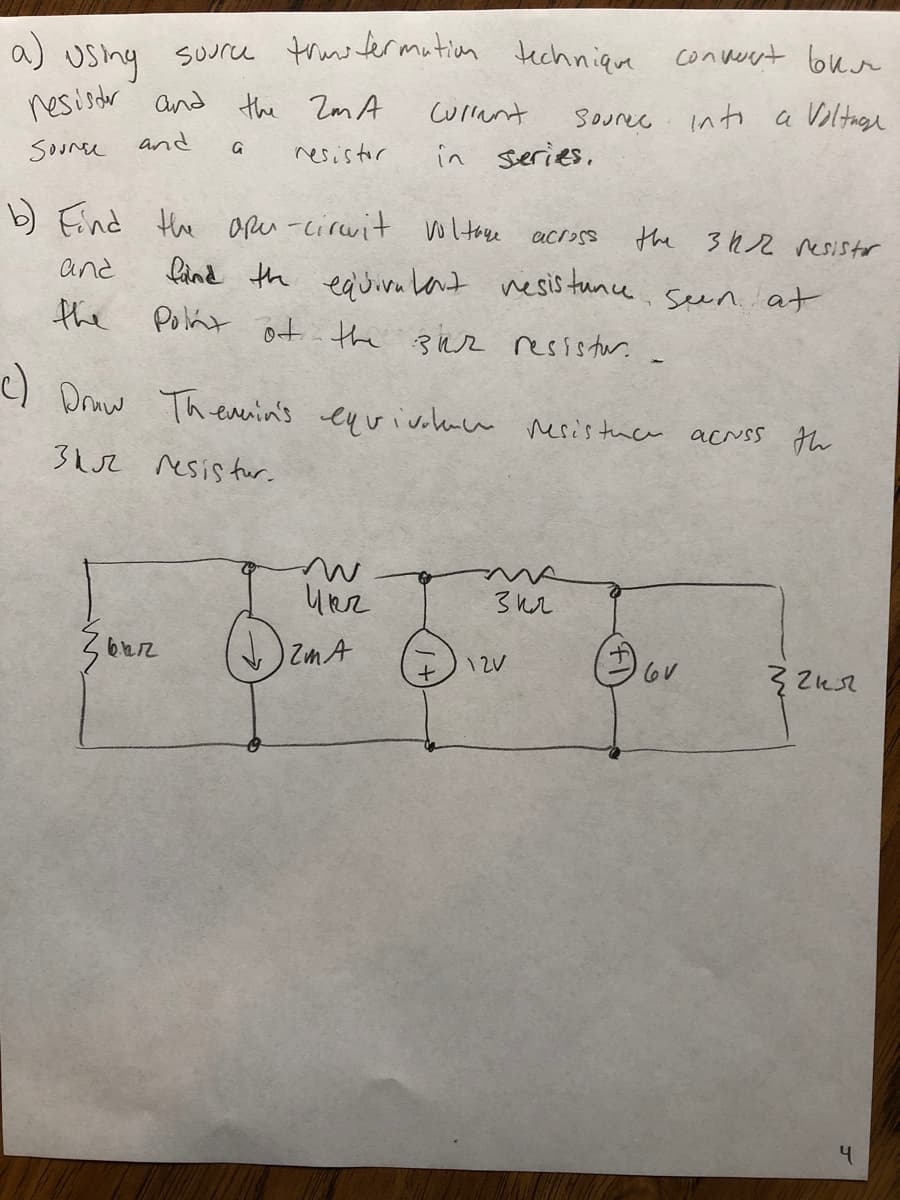 a)
Usny suurce trus termution techniqre converyt bun
resisdr and the Zm A
curlant
Sourec into a Voltige
and
Soonee
resistor
in sieries.
b) Eind Hhe apeu -circvit woltoe
the 3h2 resistor
lànd th eauivu knt nesis tune seen. at
across
and
the Polnt ot the Bhr resistur.
) Druw Theverin's eu vivohace nesis tuce acrss th
3h2 resis fur.
ZmA
12V
4.
