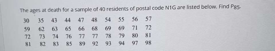 The ages at death for a sample of 40 residents of postal code N1G are listed below. Find Pg5.
30
35
43
44
47
48
54
55
56
57
59
62
63
65
66
68
69
69
71
72
72
73
74
76
77
77
78
79
80
81
81
82
83
85
89
92
93
94
97
98
