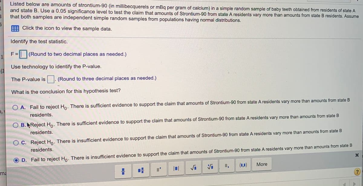 Listed below are amounts of strontium-90 (in millibecquerels or mBq per gram of calcium) in a simple random sample of baby teeth obtained from residents of state A
and state B. Use a 0.05 significance level to test the claim that amounts of Strontium-90 from state A residents vary more than amounts from state B residents. Assume
that both samples are independent simple random samples from populations having normal distributions.
E Click the icon to view the sample data.
Identify the test statistic.
F = (Round to two decimal places as needed.)
-1
Use technology to identify the P-value.
The P-value is . (Round to three decimal places as needed.)
What is the conclusion for this hypothesis test?
O A. Fail to reject Ho. There is sufficient evidence to support the claim that amounts of Strontium-90 from state A residents vary more than amounts from state B
residents.
B.Reject Ho: There is sufficient evidence to support the claim that amounts of Strontium-90 from state A residents vary more than amounts from state B
residents.
C. Reject Ho: There is insufficient evidence to support the claim that amounts of Strontium-90 from state A residents vary more than amounts from state B
residents.
D. Fail to reject Ho. There is insufficient evidence to support the claim that amounts of Strontium-90 from state A residents vary more than amounts from state B
(1,0)
More
Vi
ma
