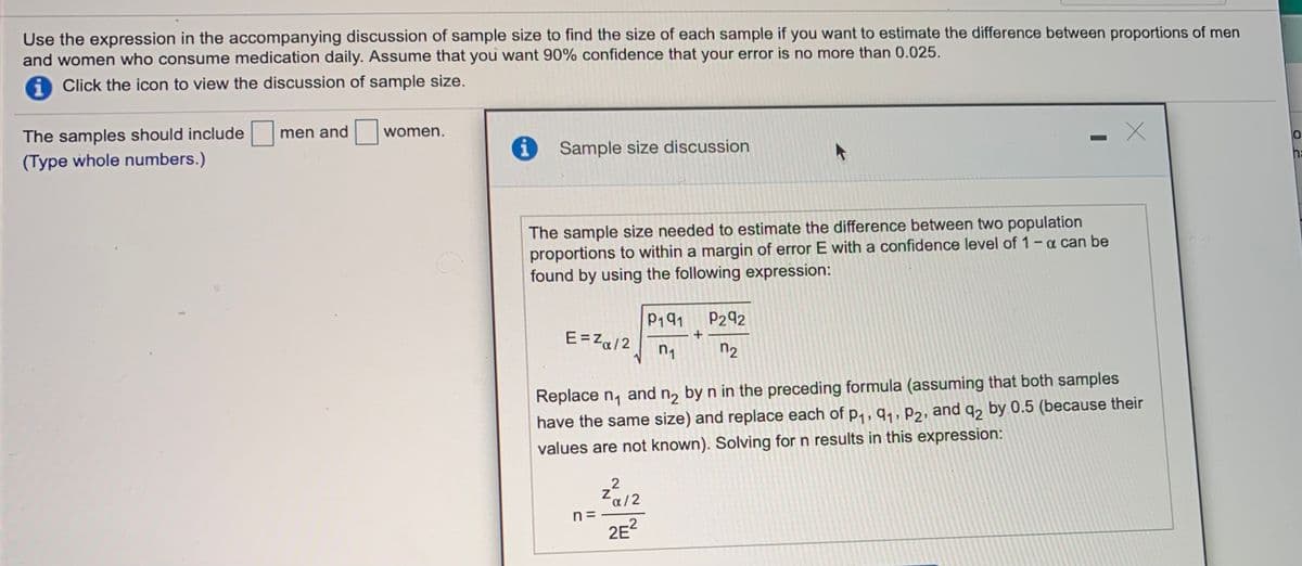 Use the expression in the accompanying discussion of sample size to find the size of each sample if you want to estimate the difference between proportions of men
and women who consume medication daily. Assume that you want 90% confidence that your error is no more than 0.025.
a Click the icon to view the discussion of sample size.
The samples should include
(Type whole numbers.)
men and
women.
i
Sample size discussion
ha
The sample size needed to estimate the difference between two population
proportions to within a margin of error E with a confidence level of 1-a can be
found by using the following expression:
P191
P292
E= Z«/2
n2
Replace n, and n, by n in the preceding formula (assuming that both samples
have the same size) and replace each of p, , q,, P2, and q, by 0.5 (because their
values are not known). Solving for n results in this expression:
Za12
n =
2E?
