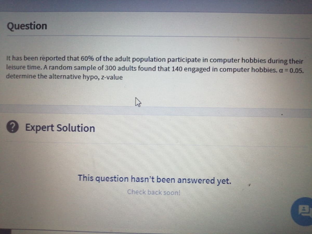 Question
It has been reported that 60% of the adult population participate in computer hobbies during their
leisure time. A random sample of 300 adults found that 140 engaged in computer hobbies.a 0.05.
determine the alternative hypo, z-value
Expert Solution
This question hasn't been answered yet.
Check back soon!
