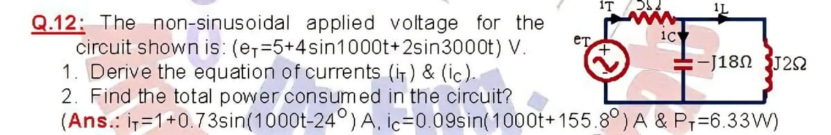 1T
1L
Q.12: The non-sinusoidal applied voltage for the
circuit shown is: (e,=5+4sin1000t+2sin3000t) V.
1. Derive the equation of currents (i) & (ic).
2. Find the total power consumed in the circuit?
(Ans.: ir=1+0.73sin(1000t-24°) A, ic=0.09sin(100ot+ 155.8°) A & P;=6.33W)
eT
1C
-J18N J2N
