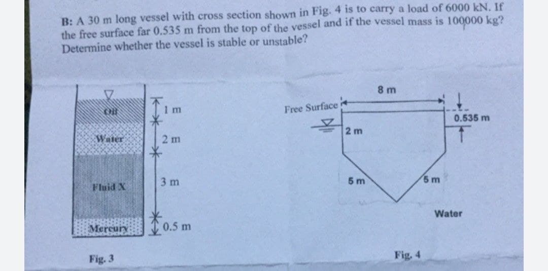 B: A 30 m long vessel with cross section shown in Fig. 4 is to carry a load of 6000 kN. If
the free surface far 0.535 m from the top of the vessel and if the vessel mass is 100000 kg?
Determine whether the vessel is stable or unstable?
8 m
1 m
Free Surface
0.535 m
2 m
Water
2 m
3 m
5 m
5 m
Fluid X
Water
Mercury
0.5 m
Fig. 3
Fig. 4
