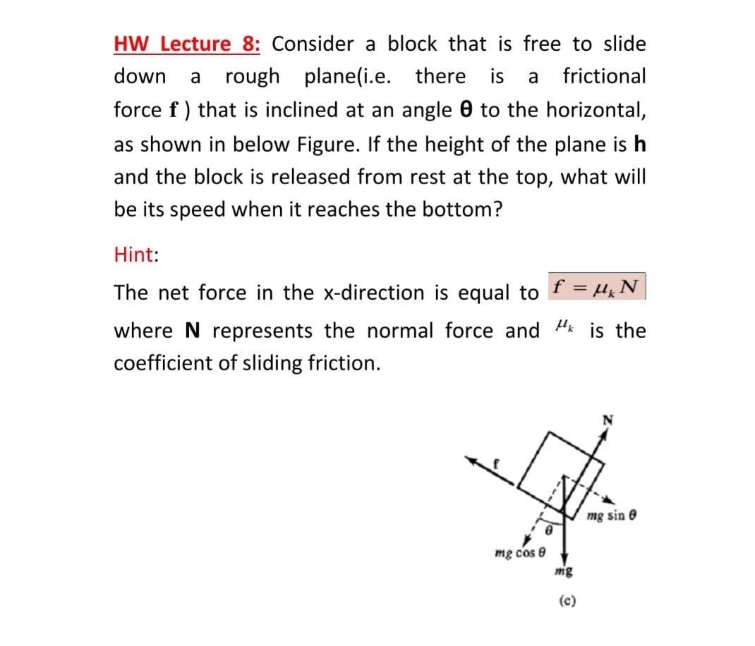 HW Lecture 8: Consider a block that is free to slide
down
rough plane(i.e. there is
frictional
a
a
force f ) that is inclined at an angle 0 to the horizontal,
as shown in below Figure. If the height of the plane is h
and the block is released from rest at the top, what will
be its speed when it reaches the bottom?
Hint:
The net force in the x-direction is equal to f = µx N
where N represents the normal force and Hk is the
coefficient of sliding friction.
mg sin e
mg cos e
mg
(c)
