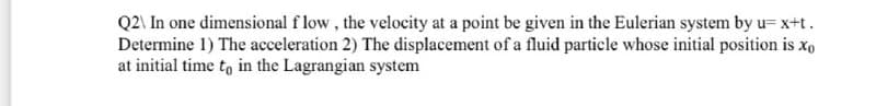 Q2\ In one dimensional f low, the velocity at a point be given in the Eulerian system by u= x+t.
Determine 1) The acceleration 2) The displacement of a fluid particle whose initial position is xo
at initial time to in the Lagrangian system
