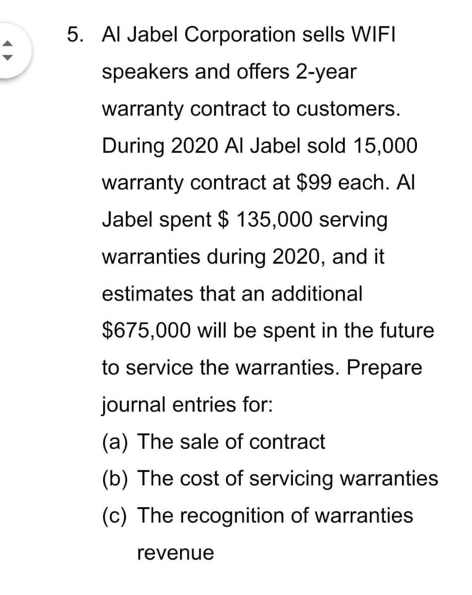 5. Al Jabel Corporation sells WIFI
speakers and offers 2-year
warranty contract to customers.
During 2020 AI Jabel sold 15,000
warranty contract at $99 each. Al
Jabel spent $ 135,000 serving
warranties during 2020, and it
estimates that an additional
$675,000 will be spent in the future
to service the warranties. Prepare
journal entries for:
(a) The sale of contract
(b) The cost of servicing warranties
(c) The recognition of warranties
revenue
