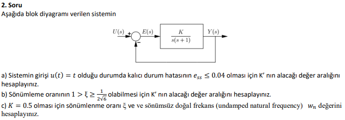 2. Soru
Aşağıda blok diyagramı verilen sistemin
U(s).
E(s)
K
Y(s)
s(s +1)
a) Sistemin girişi u(t) = t olduğu durumda kalıcı durum hatasının eşs < 0.04 olması için K' nın alacağı değer aralığını
hesaplayınız.
b) Sönümleme oranının 1 > }> olabilmesi için K' nın alacağı değer aralığını hesaplayınız.
c) K = 0.5 olması için sönümlenme oranı č ve ve sönümsüz doğal frekans (undamped natural frequency) Wn değerini
hesaplayınız.
2v6
