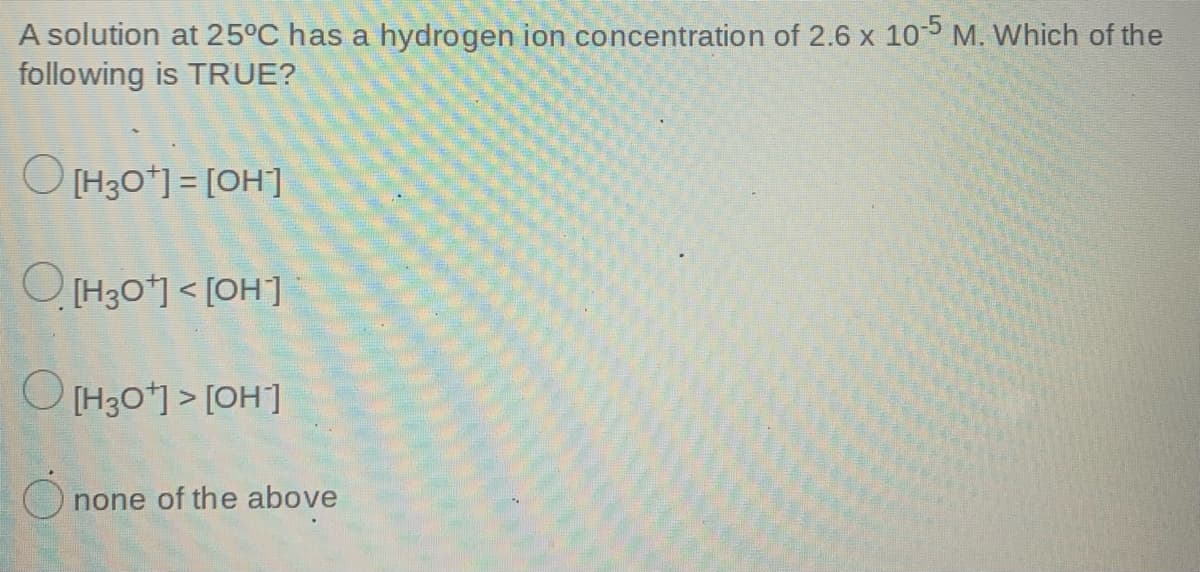 A solution at 25°C has a hydrogen ion concentration of 2.6 x 10 M. Which of the
following is TRUE?
O [H30*] = [OH]
O [H30] < [OH]
[Ho] < ,0€H] O
none of the above
