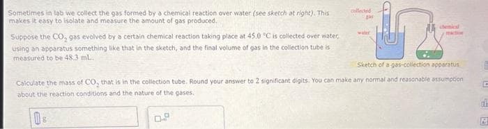 h
Sketch of a gas-collection apparatus
Calculate the mass of CO₂ that is in the collection tube. Round your answer to 2 significant digits. You can make any normal and reasonable assumption
about the reaction conditions and the nature of the gases.
0
Sometimes in lab we collect the gas formed by a chemical reaction over water (see sketch at right). This
makes it easy to isolate and measure the amount of gas produced.
Suppose the CO₂ gas evolved by a certain chemical reaction taking place at 45.0 °C is collected over water,
using an apparatus something like that in the sketch, and the final volume of gas in the collection tube is
measured to be 48.3 mL.
collected
gas
□
water
reaction
E
C
CLE
6