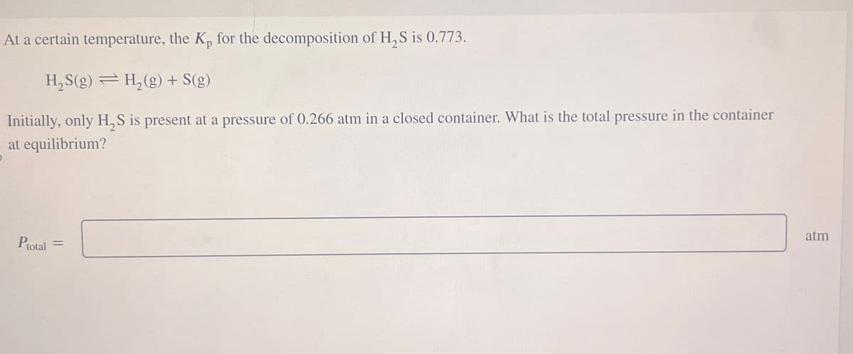 At a certain temperature, the Kp for the decomposition of H₂S is 0.773.
H₂S(g) = H₂(g) + S(g)
Initially, only H₂S is present at a pressure of 0.266 atm in a closed container. What is the total pressure in the container
at equilibrium?
Ptotal =
atm