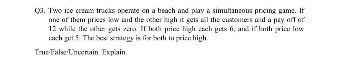 Q3. Two ice cream trucks operate on a beach and play a simultaneous pricing game. If
one of them prices low and the other high it gets all the customers and a pay off of
12 while the other gets zero. If both price high each gets 6, and if both price low
each get 5. The best strategy is for both to price high.
True/False/Uncertain. Explain.