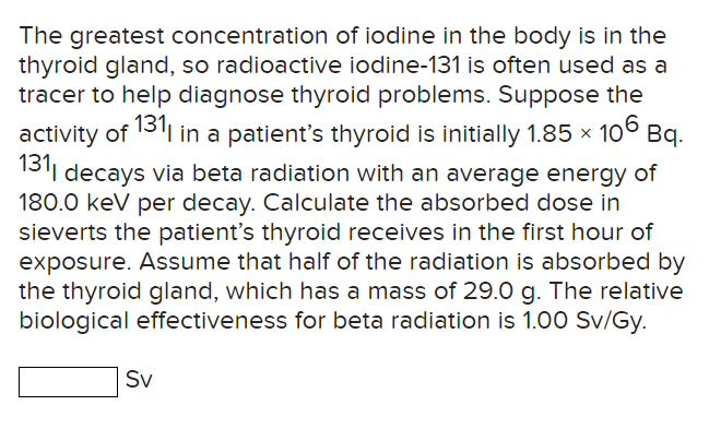 The greatest concentration of iodine in the body is in the
thyroid gland, so radioactive iodine-131 is often used as a
tracer to help diagnose thyroid problems. Suppose the
activity of 1311 in a patient's thyroid is initially 1.85 × 106 Bq.
1311 decays via beta radiation with an average energy of
180.0 keV per decay. Calculate the absorbed dose in
sieverts the patient's thyroid receives in the first hour of
exposure. Assume that half of the radiation is absorbed by
the thyroid gland, which has a mass of 29.0 g. The relative
biological effectiveness for beta radiation is 1.00 Sv/Gy.
Sv