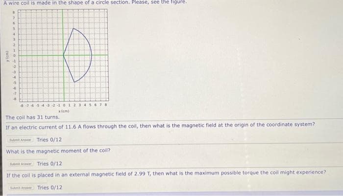 A wire coil is made in the shape of a circle section. Please, see the figure.
y (cm)
.
7
6
5
4
3
2
1
O
773429979
7654321012345678
x (cm)
The coil has 31 turns.
If an electric current of 11.6 A flows through the coil, then what is the magnetic field at the origin of the coordinate system?
Submit A Tries 0/12
What is the magnetic moment of the coil?
Subm An Tries 0/12
If the coil is placed in an external magnetic field of 2.99 T, then what is the maximum possible torque the coil might experience?
Submit A Tries 0/12