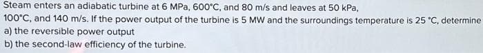 Steam enters an adiabatic turbine at 6 MPa, 600°C, and 80 m/s and leaves at 50 kPa,
100°C, and 140 m/s. If the power output of the turbine is 5 MW and the surroundings temperature is 25 °C, determine
a) the reversible power output
b) the second-law efficiency of the turbine.