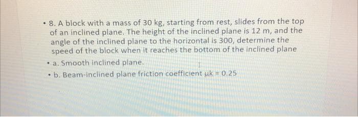 . 8. A block with a mass of 30 kg, starting from rest, slides from the top
of an inclined plane. The height of the inclined plane is 12 m, and the
angle of the inclined plane to the horizontal is 300, determine the
speed of the block when it reaches the bottom of the inclined plane
a. Smooth inclined plane.
.
b. Beam-inclined plane friction coefficient uk = 0.25